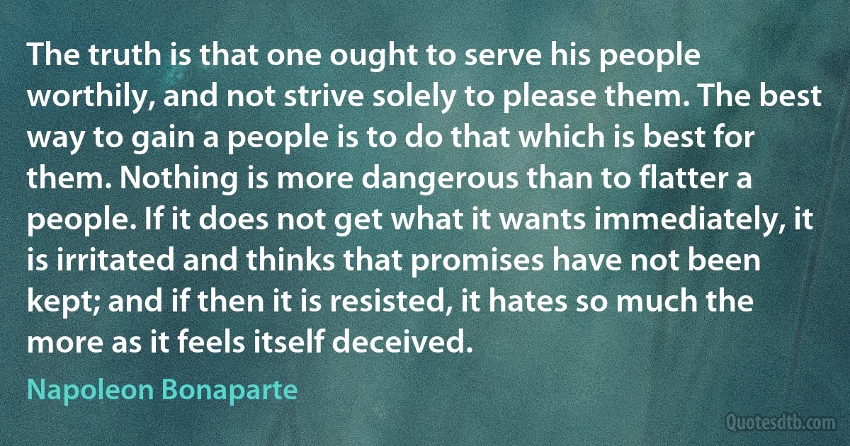 The truth is that one ought to serve his people worthily, and not strive solely to please them. The best way to gain a people is to do that which is best for them. Nothing is more dangerous than to flatter a people. If it does not get what it wants immediately, it is irritated and thinks that promises have not been kept; and if then it is resisted, it hates so much the more as it feels itself deceived. (Napoleon Bonaparte)