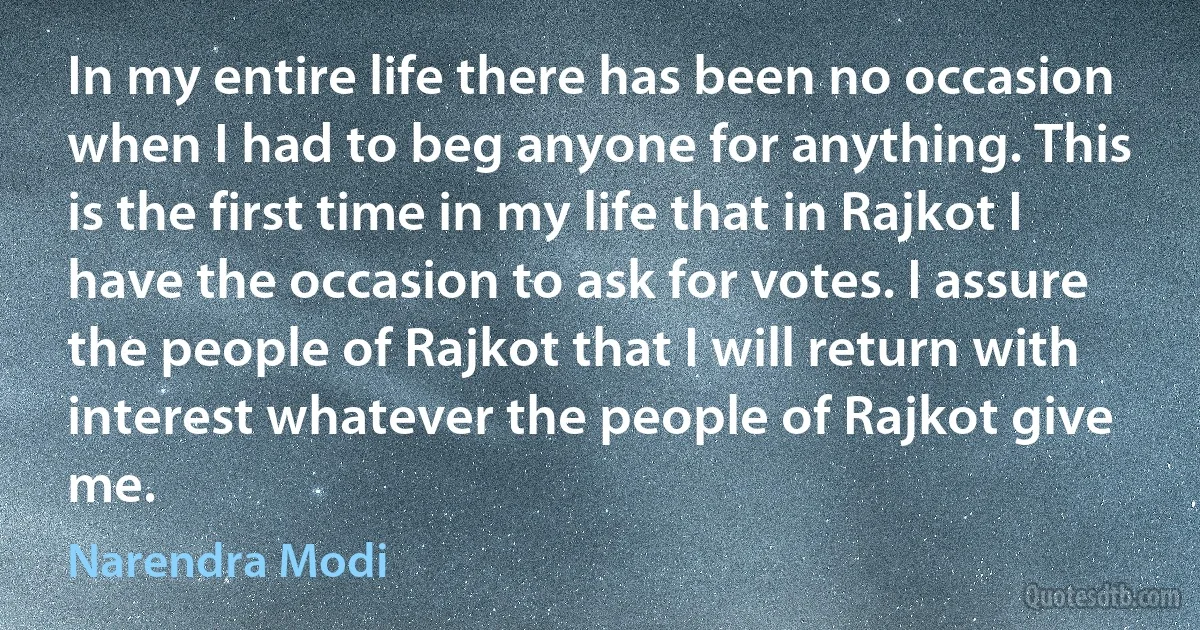 In my entire life there has been no occasion when I had to beg anyone for anything. This is the first time in my life that in Rajkot I have the occasion to ask for votes. I assure the people of Rajkot that I will return with interest whatever the people of Rajkot give me. (Narendra Modi)