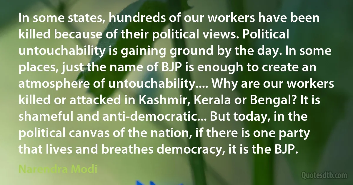 In some states, hundreds of our workers have been killed because of their political views. Political untouchability is gaining ground by the day. In some places, just the name of BJP is enough to create an atmosphere of untouchability.... Why are our workers killed or attacked in Kashmir, Kerala or Bengal? It is shameful and anti-democratic... But today, in the political canvas of the nation, if there is one party that lives and breathes democracy, it is the BJP. (Narendra Modi)