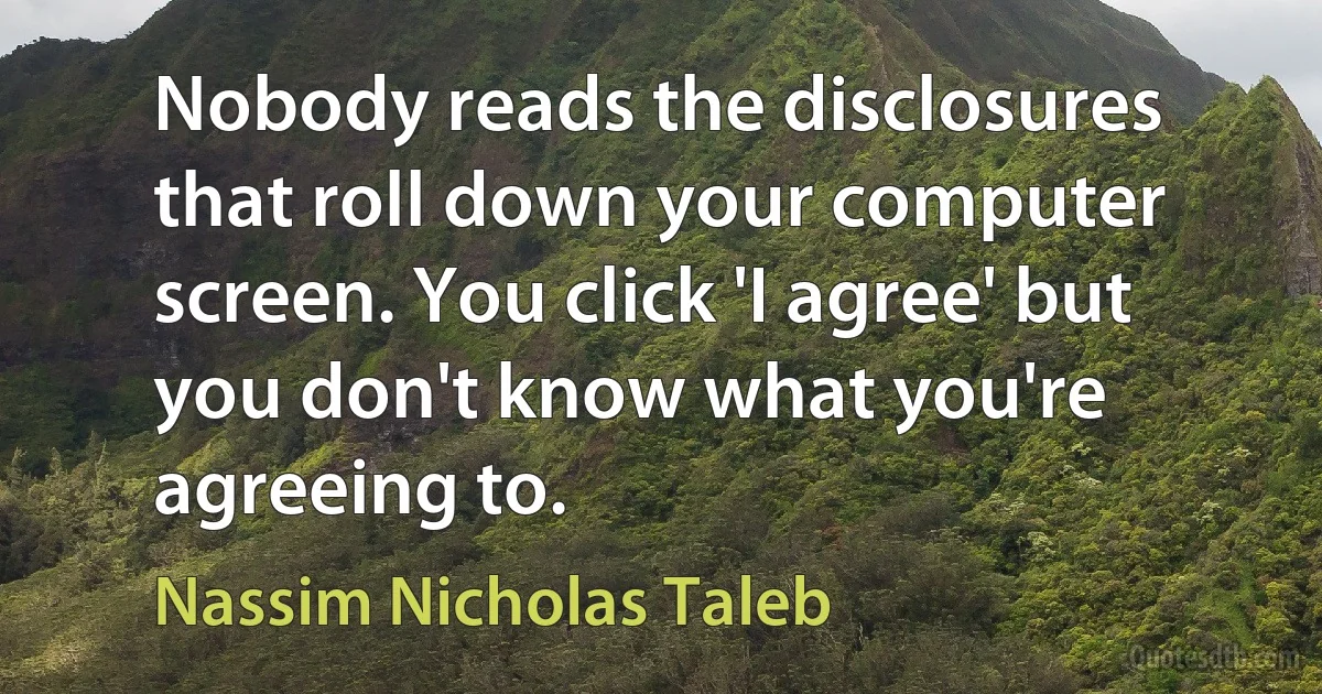 Nobody reads the disclosures that roll down your computer screen. You click 'I agree' but you don't know what you're agreeing to. (Nassim Nicholas Taleb)