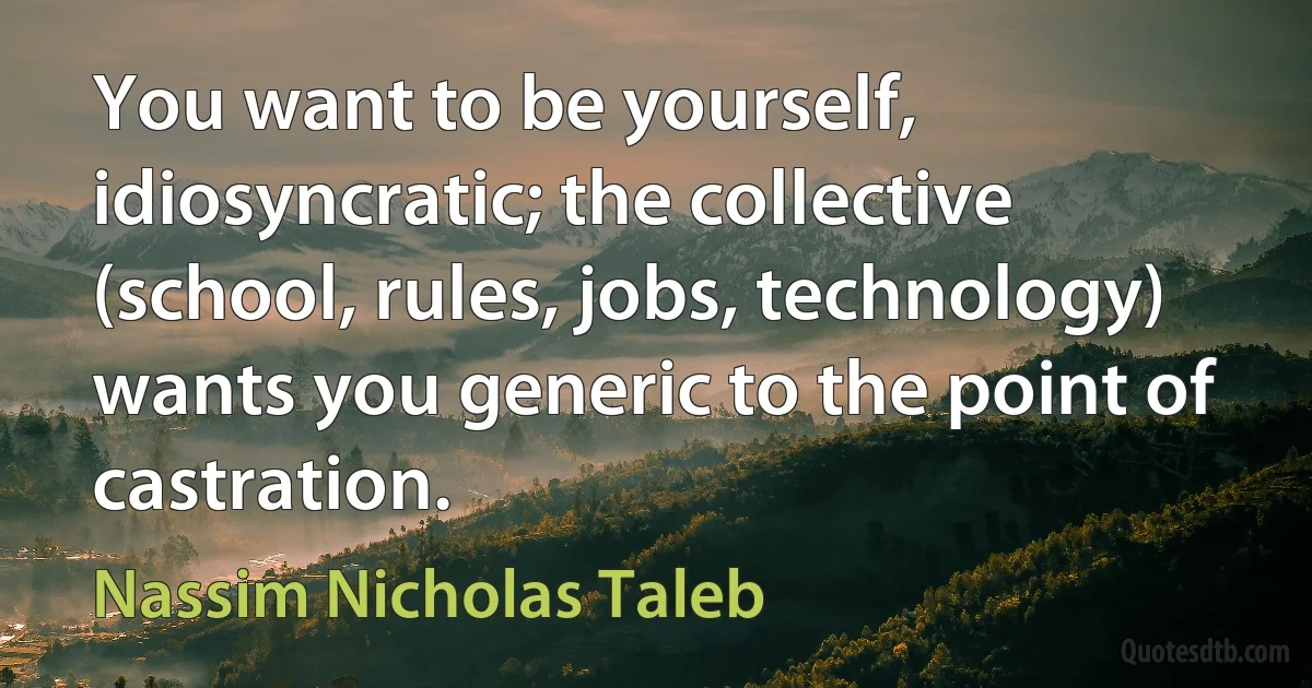 You want to be yourself, idiosyncratic; the collective (school, rules, jobs, technology) wants you generic to the point of castration. (Nassim Nicholas Taleb)