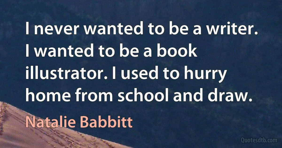 I never wanted to be a writer. I wanted to be a book illustrator. I used to hurry home from school and draw. (Natalie Babbitt)