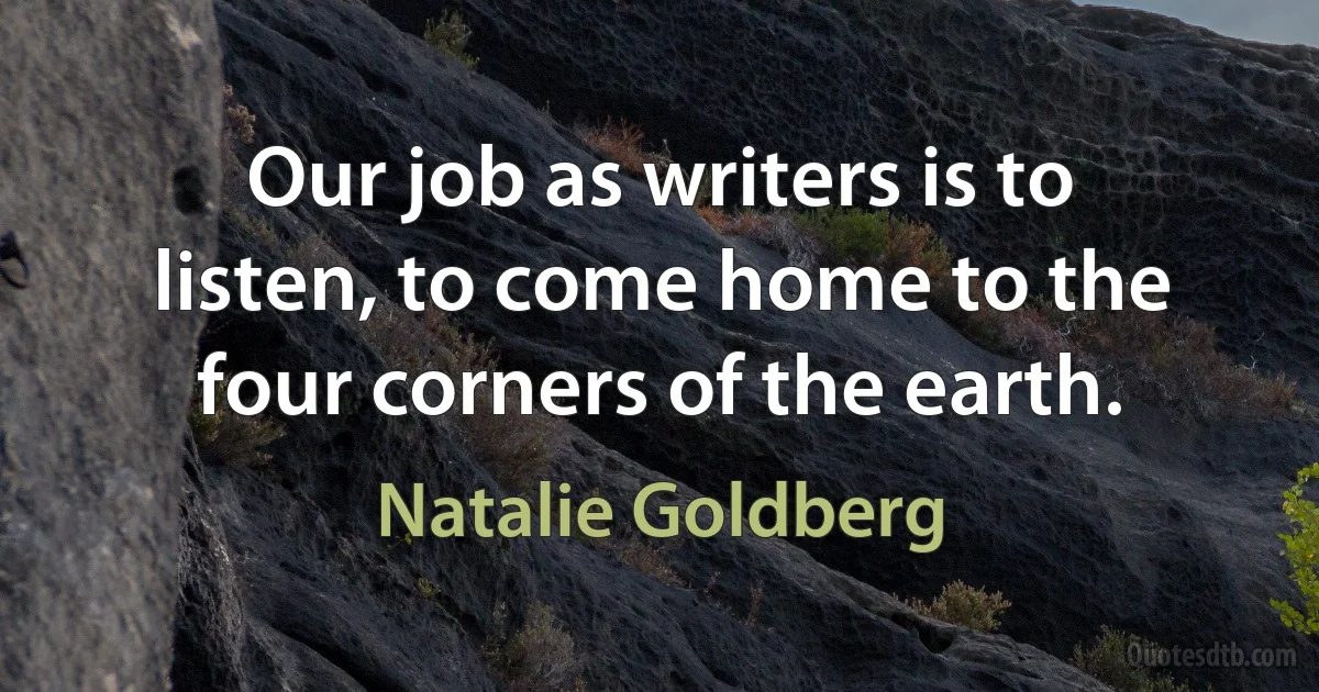 Our job as writers is to listen, to come home to the four corners of the earth. (Natalie Goldberg)