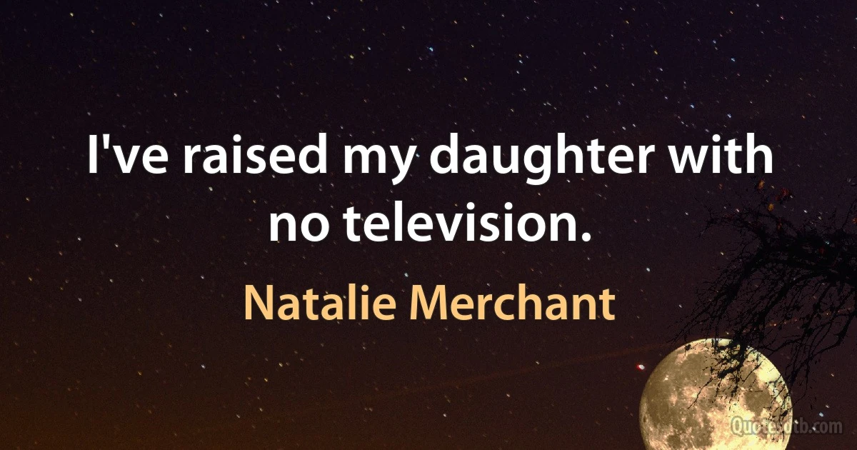 I've raised my daughter with no television. (Natalie Merchant)