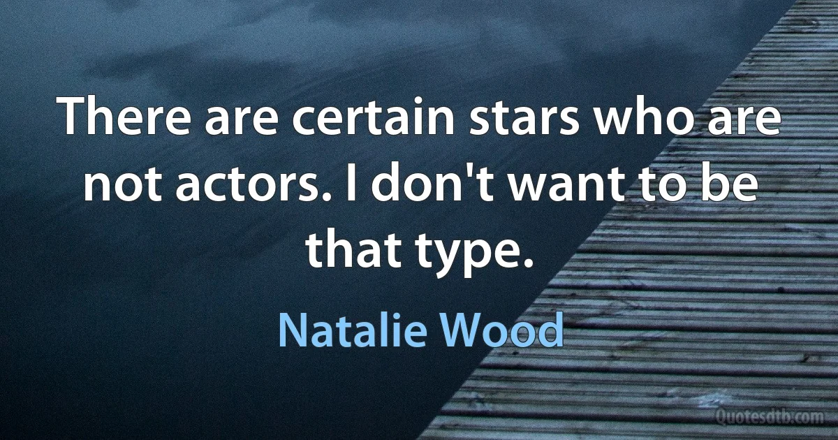 There are certain stars who are not actors. I don't want to be that type. (Natalie Wood)