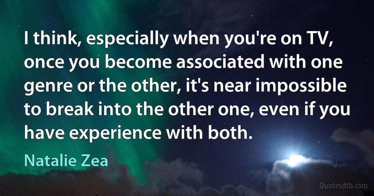 I think, especially when you're on TV, once you become associated with one genre or the other, it's near impossible to break into the other one, even if you have experience with both. (Natalie Zea)