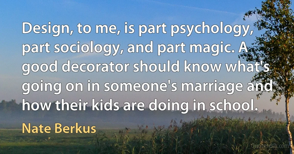 Design, to me, is part psychology, part sociology, and part magic. A good decorator should know what's going on in someone's marriage and how their kids are doing in school. (Nate Berkus)