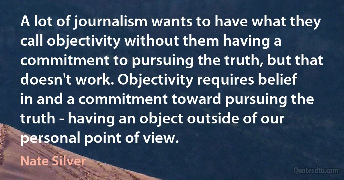 A lot of journalism wants to have what they call objectivity without them having a commitment to pursuing the truth, but that doesn't work. Objectivity requires belief in and a commitment toward pursuing the truth - having an object outside of our personal point of view. (Nate Silver)