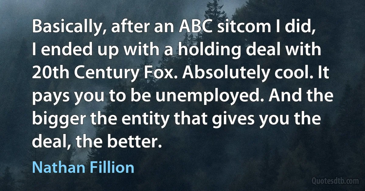 Basically, after an ABC sitcom I did, I ended up with a holding deal with 20th Century Fox. Absolutely cool. It pays you to be unemployed. And the bigger the entity that gives you the deal, the better. (Nathan Fillion)