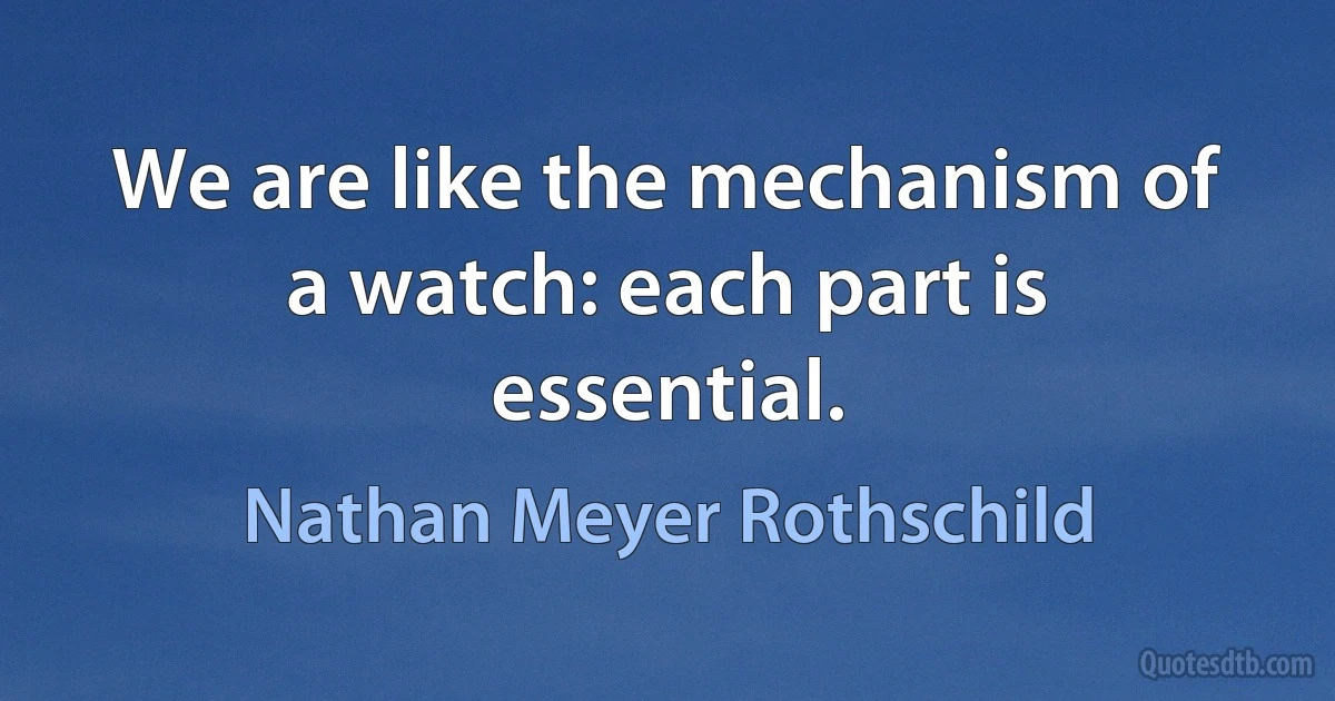 We are like the mechanism of a watch: each part is essential. (Nathan Meyer Rothschild)