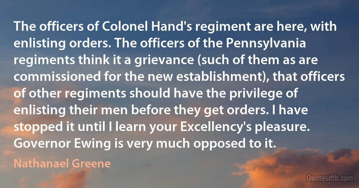 The officers of Colonel Hand's regiment are here, with enlisting orders. The officers of the Pennsylvania regiments think it a grievance (such of them as are commissioned for the new establishment), that officers of other regiments should have the privilege of enlisting their men before they get orders. I have stopped it until I learn your Excellency's pleasure. Governor Ewing is very much opposed to it. (Nathanael Greene)