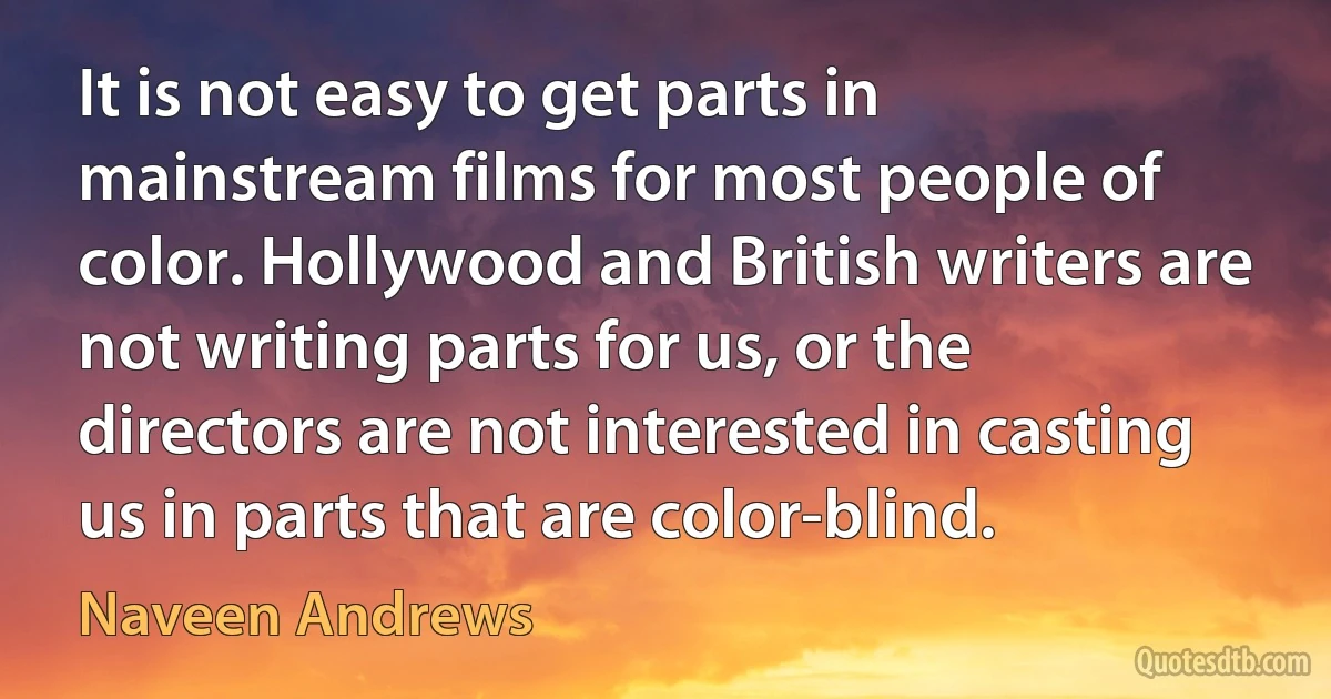 It is not easy to get parts in mainstream films for most people of color. Hollywood and British writers are not writing parts for us, or the directors are not interested in casting us in parts that are color-blind. (Naveen Andrews)