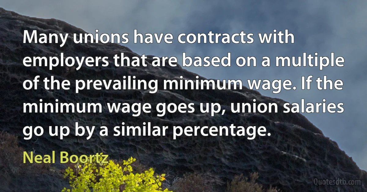 Many unions have contracts with employers that are based on a multiple of the prevailing minimum wage. If the minimum wage goes up, union salaries go up by a similar percentage. (Neal Boortz)