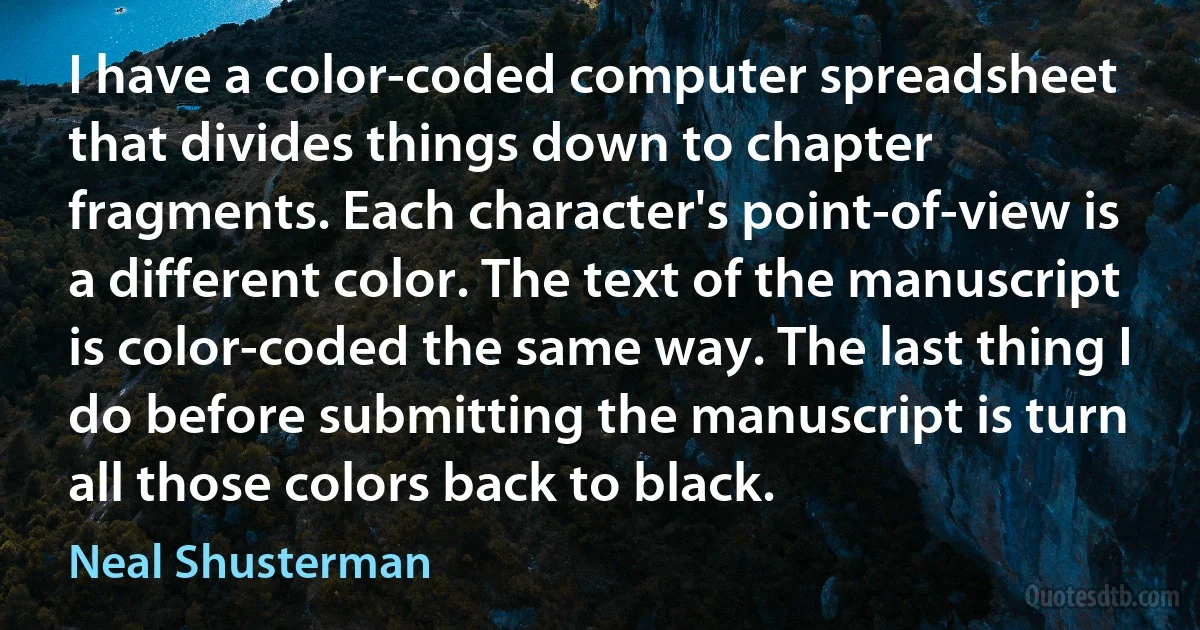 I have a color-coded computer spreadsheet that divides things down to chapter fragments. Each character's point-of-view is a different color. The text of the manuscript is color-coded the same way. The last thing I do before submitting the manuscript is turn all those colors back to black. (Neal Shusterman)