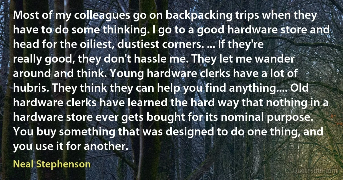 Most of my colleagues go on backpacking trips when they have to do some thinking. I go to a good hardware store and head for the oiliest, dustiest corners. ... If they're really good, they don't hassle me. They let me wander around and think. Young hardware clerks have a lot of hubris. They think they can help you find anything.... Old hardware clerks have learned the hard way that nothing in a hardware store ever gets bought for its nominal purpose. You buy something that was designed to do one thing, and you use it for another. (Neal Stephenson)