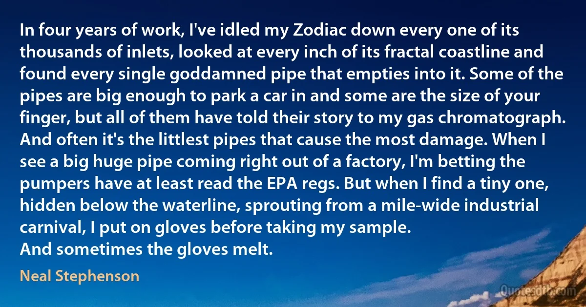 In four years of work, I've idled my Zodiac down every one of its thousands of inlets, looked at every inch of its fractal coastline and found every single goddamned pipe that empties into it. Some of the pipes are big enough to park a car in and some are the size of your finger, but all of them have told their story to my gas chromatograph. And often it's the littlest pipes that cause the most damage. When I see a big huge pipe coming right out of a factory, I'm betting the pumpers have at least read the EPA regs. But when I find a tiny one, hidden below the waterline, sprouting from a mile-wide industrial carnival, I put on gloves before taking my sample.
And sometimes the gloves melt. (Neal Stephenson)