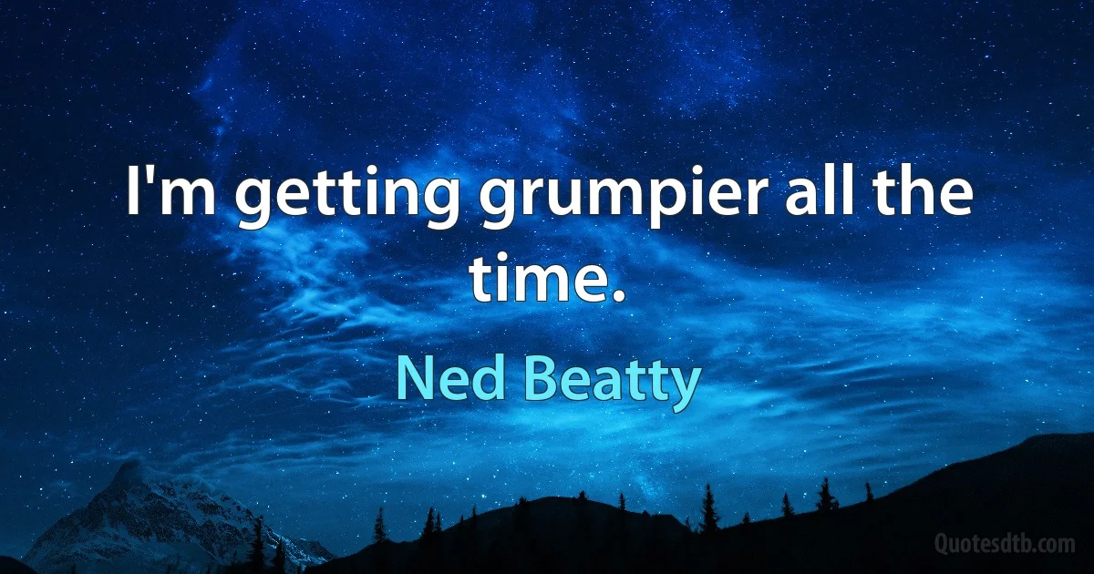 I'm getting grumpier all the time. (Ned Beatty)