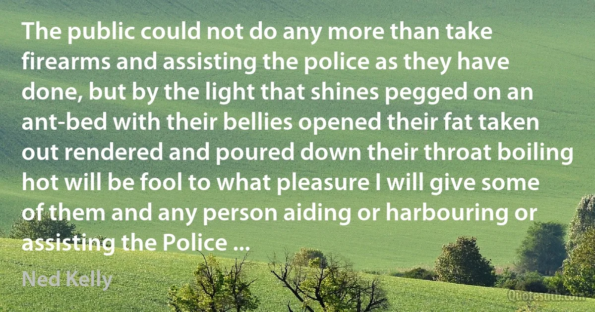 The public could not do any more than take firearms and assisting the police as they have done, but by the light that shines pegged on an ant-bed with their bellies opened their fat taken out rendered and poured down their throat boiling hot will be fool to what pleasure I will give some of them and any person aiding or harbouring or assisting the Police ... (Ned Kelly)