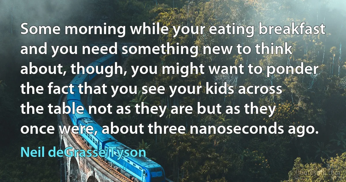 Some morning while your eating breakfast and you need something new to think about, though, you might want to ponder the fact that you see your kids across the table not as they are but as they once were, about three nanoseconds ago. (Neil deGrasse Tyson)