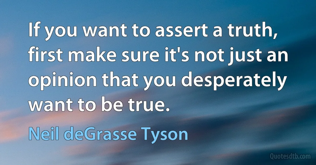 If you want to assert a truth, first make sure it's not just an opinion that you desperately want to be true. (Neil deGrasse Tyson)