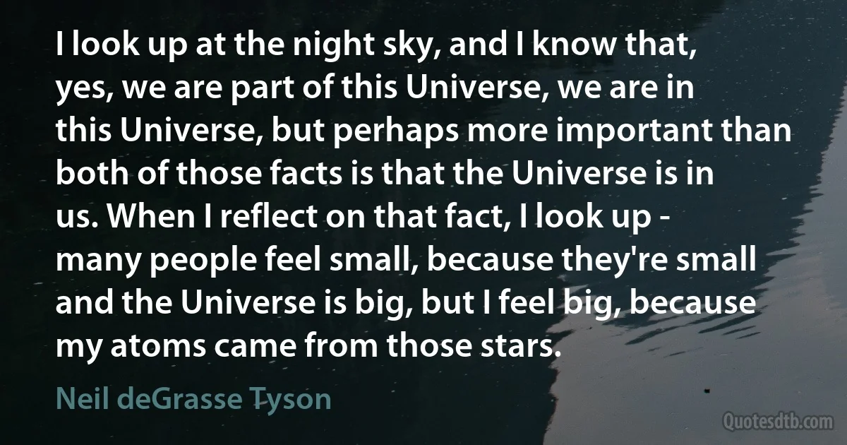 I look up at the night sky, and I know that, yes, we are part of this Universe, we are in this Universe, but perhaps more important than both of those facts is that the Universe is in us. When I reflect on that fact, I look up - many people feel small, because they're small and the Universe is big, but I feel big, because my atoms came from those stars. (Neil deGrasse Tyson)