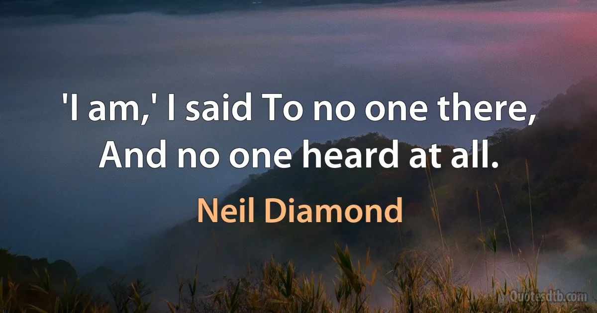 'I am,' I said To no one there, And no one heard at all. (Neil Diamond)