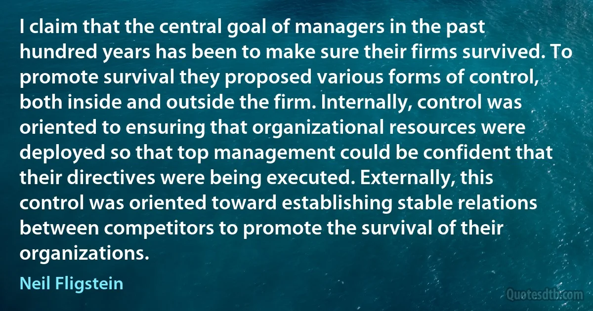 I claim that the central goal of managers in the past hundred years has been to make sure their firms survived. To promote survival they proposed various forms of control, both inside and outside the firm. Internally, control was oriented to ensuring that organizational resources were deployed so that top management could be confident that their directives were being executed. Externally, this control was oriented toward establishing stable relations between competitors to promote the survival of their organizations. (Neil Fligstein)