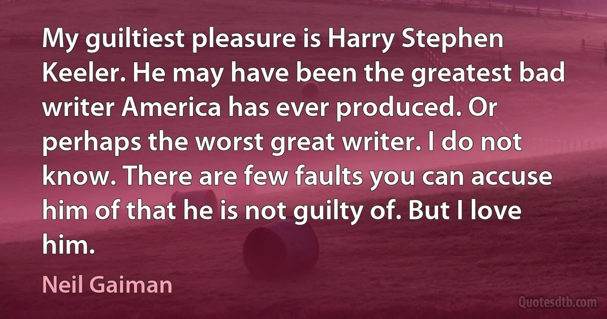 My guiltiest pleasure is Harry Stephen Keeler. He may have been the greatest bad writer America has ever produced. Or perhaps the worst great writer. I do not know. There are few faults you can accuse him of that he is not guilty of. But I love him. (Neil Gaiman)