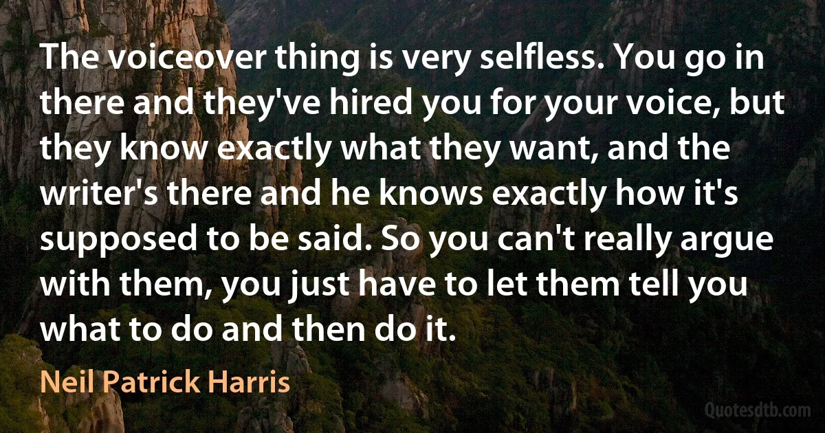 The voiceover thing is very selfless. You go in there and they've hired you for your voice, but they know exactly what they want, and the writer's there and he knows exactly how it's supposed to be said. So you can't really argue with them, you just have to let them tell you what to do and then do it. (Neil Patrick Harris)