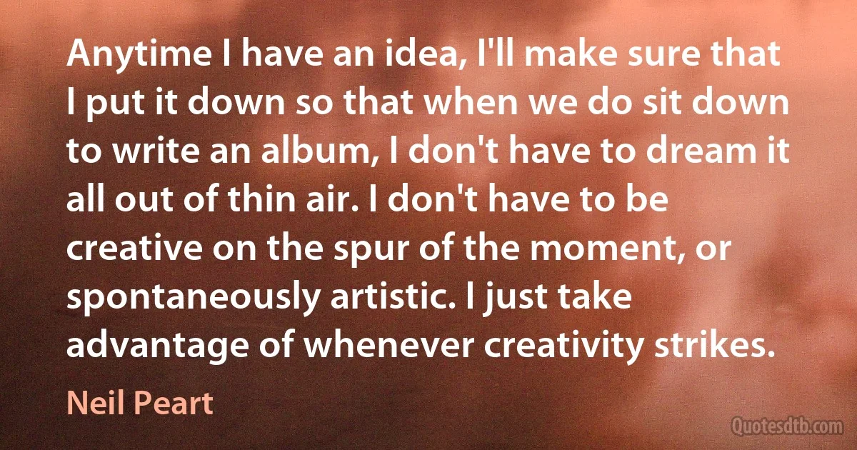 Anytime I have an idea, I'll make sure that I put it down so that when we do sit down to write an album, I don't have to dream it all out of thin air. I don't have to be creative on the spur of the moment, or spontaneously artistic. I just take advantage of whenever creativity strikes. (Neil Peart)