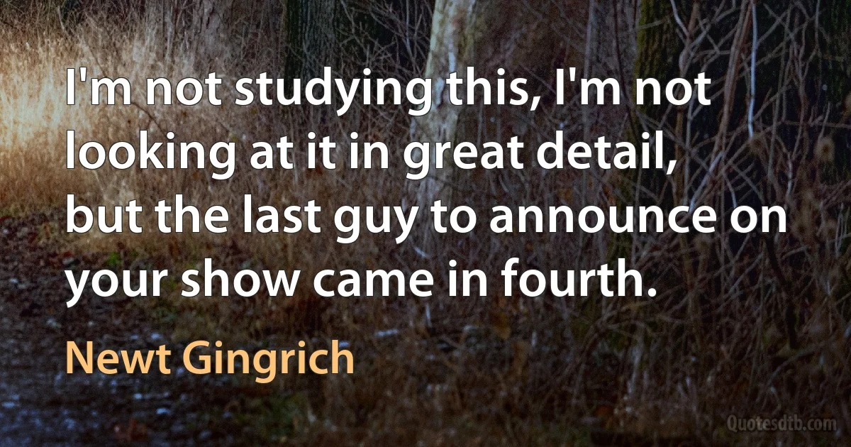 I'm not studying this, I'm not looking at it in great detail, but the last guy to announce on your show came in fourth. (Newt Gingrich)