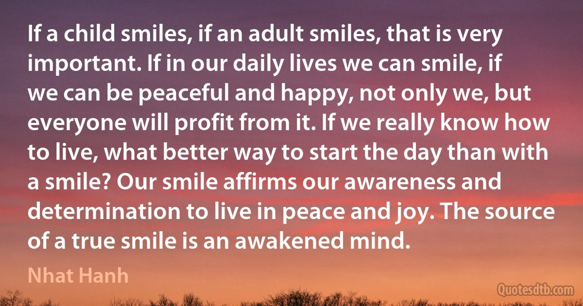 If a child smiles, if an adult smiles, that is very important. If in our daily lives we can smile, if we can be peaceful and happy, not only we, but everyone will profit from it. If we really know how to live, what better way to start the day than with a smile? Our smile affirms our awareness and determination to live in peace and joy. The source of a true smile is an awakened mind. (Nhat Hanh)