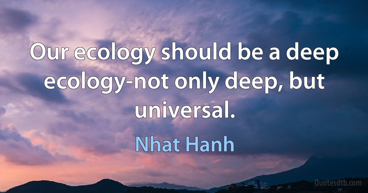 Our ecology should be a deep ecology-not only deep, but universal. (Nhat Hanh)