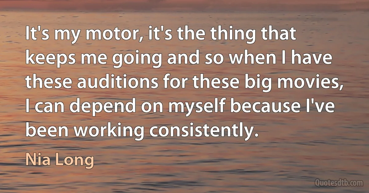 It's my motor, it's the thing that keeps me going and so when I have these auditions for these big movies, I can depend on myself because I've been working consistently. (Nia Long)