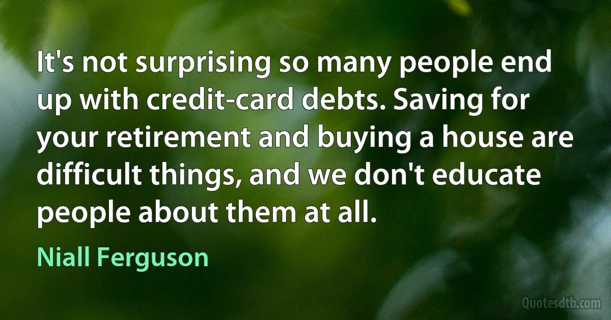 It's not surprising so many people end up with credit-card debts. Saving for your retirement and buying a house are difficult things, and we don't educate people about them at all. (Niall Ferguson)