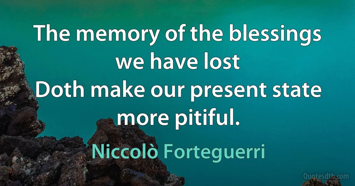 The memory of the blessings we have lost
Doth make our present state more pitiful. (Niccolò Forteguerri)