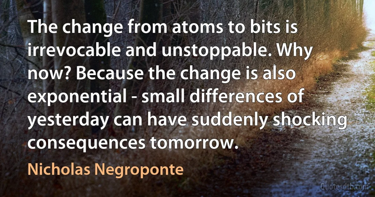 The change from atoms to bits is irrevocable and unstoppable. Why now? Because the change is also exponential - small differences of yesterday can have suddenly shocking consequences tomorrow. (Nicholas Negroponte)