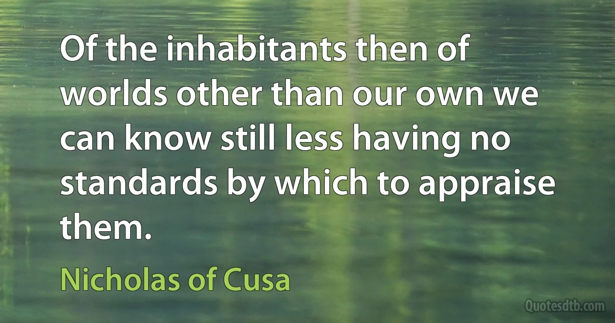 Of the inhabitants then of worlds other than our own we can know still less having no standards by which to appraise them. (Nicholas of Cusa)