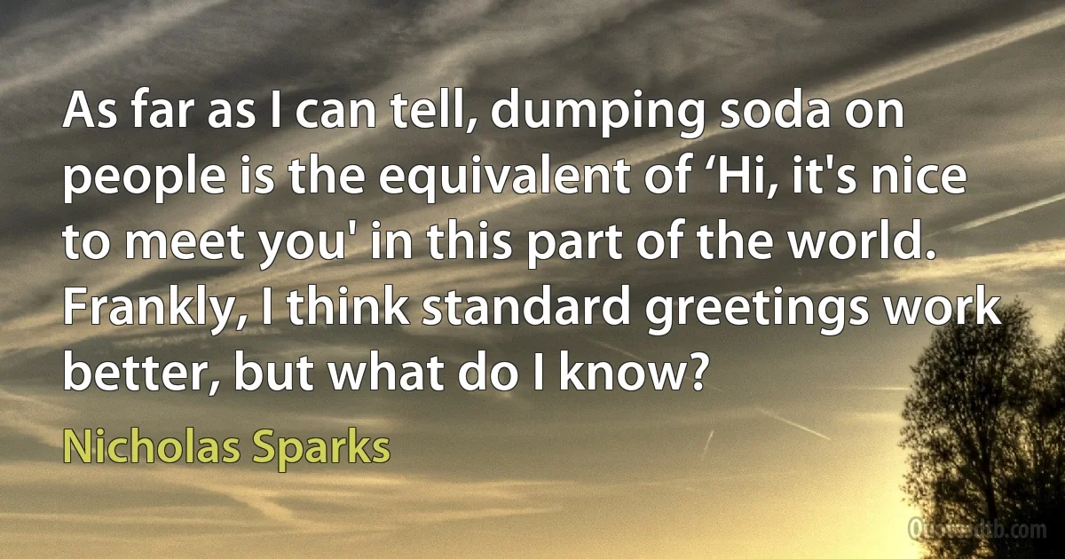 As far as I can tell, dumping soda on people is the equivalent of ‘Hi, it's nice to meet you' in this part of the world. Frankly, I think standard greetings work better, but what do I know? (Nicholas Sparks)