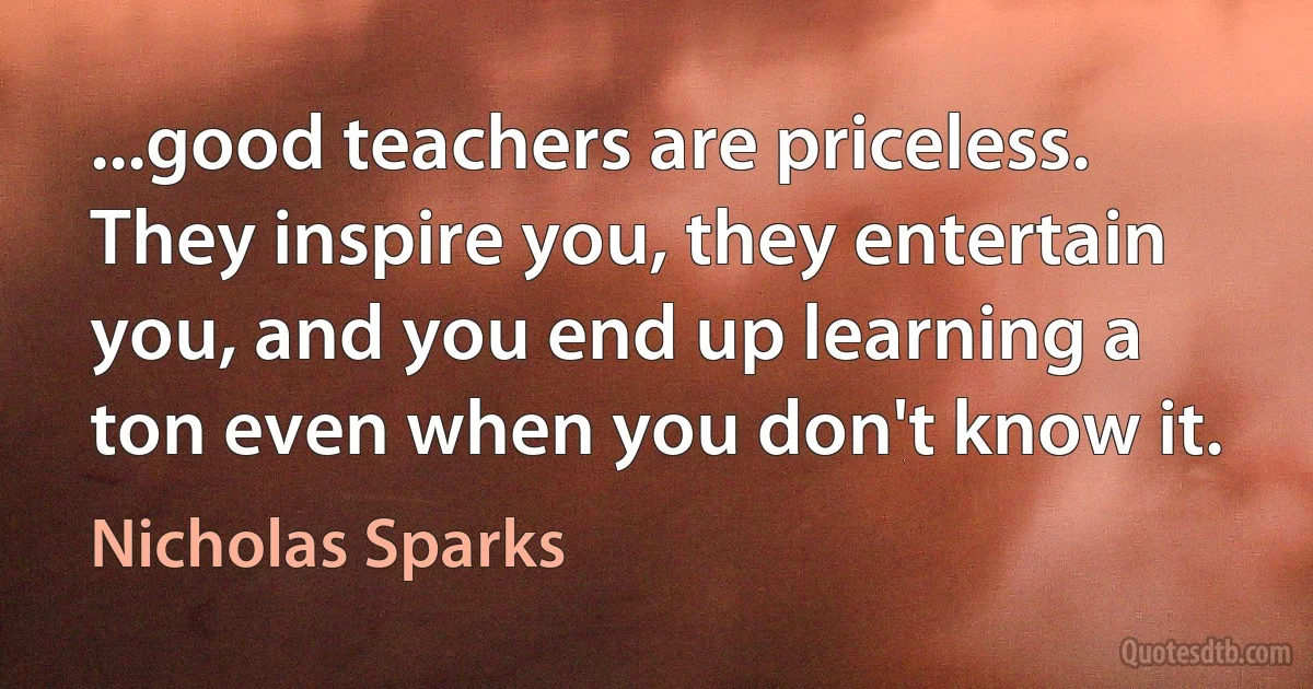 ...good teachers are priceless. They inspire you, they entertain you, and you end up learning a ton even when you don't know it. (Nicholas Sparks)