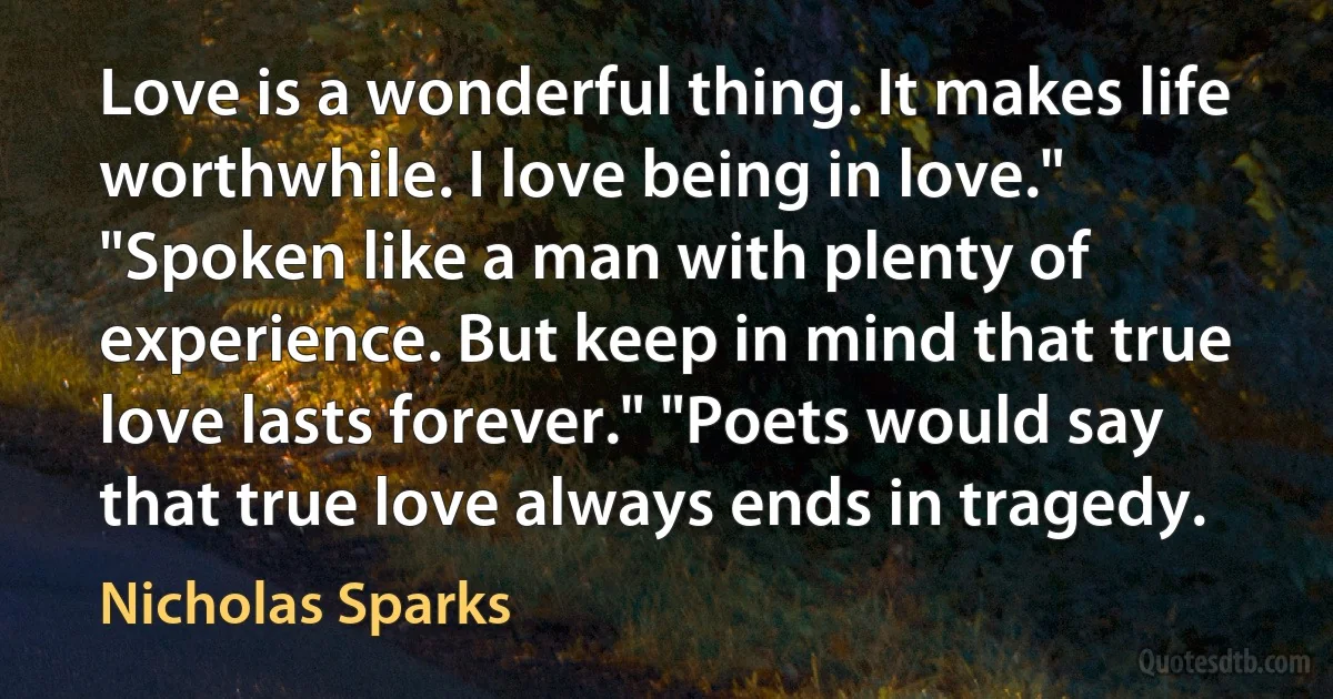 Love is a wonderful thing. It makes life worthwhile. I love being in love." "Spoken like a man with plenty of experience. But keep in mind that true love lasts forever." "Poets would say that true love always ends in tragedy. (Nicholas Sparks)