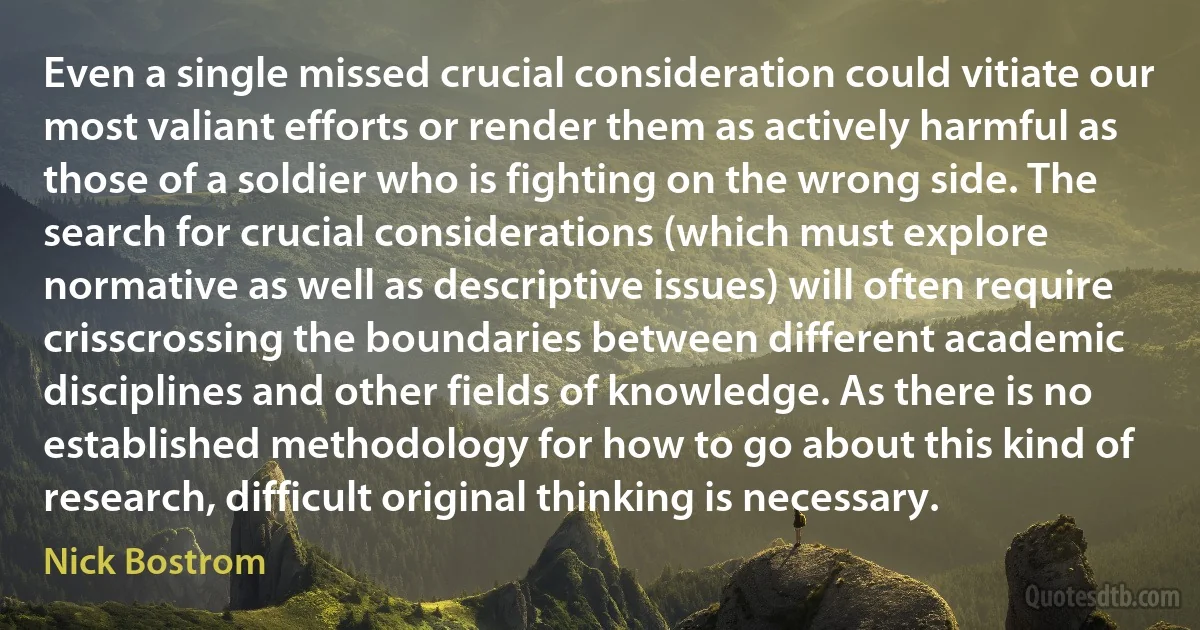 Even a single missed crucial consideration could vitiate our most valiant efforts or render them as actively harmful as those of a soldier who is fighting on the wrong side. The search for crucial considerations (which must explore normative as well as descriptive issues) will often require crisscrossing the boundaries between different academic disciplines and other fields of knowledge. As there is no established methodology for how to go about this kind of research, difficult original thinking is necessary. (Nick Bostrom)