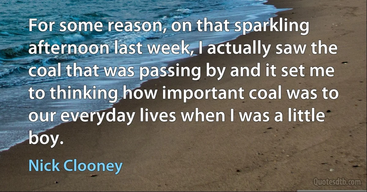 For some reason, on that sparkling afternoon last week, I actually saw the coal that was passing by and it set me to thinking how important coal was to our everyday lives when I was a little boy. (Nick Clooney)