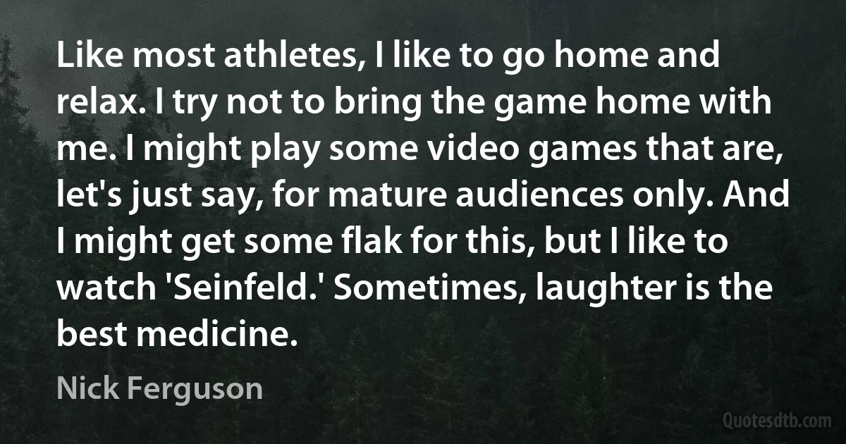 Like most athletes, I like to go home and relax. I try not to bring the game home with me. I might play some video games that are, let's just say, for mature audiences only. And I might get some flak for this, but I like to watch 'Seinfeld.' Sometimes, laughter is the best medicine. (Nick Ferguson)