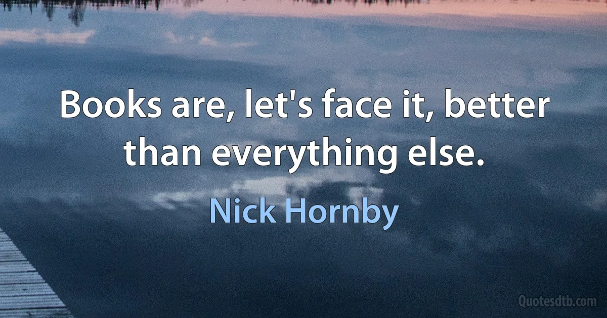 Books are, let's face it, better than everything else. (Nick Hornby)