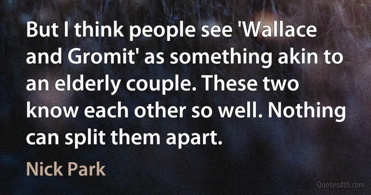 But I think people see 'Wallace and Gromit' as something akin to an elderly couple. These two know each other so well. Nothing can split them apart. (Nick Park)