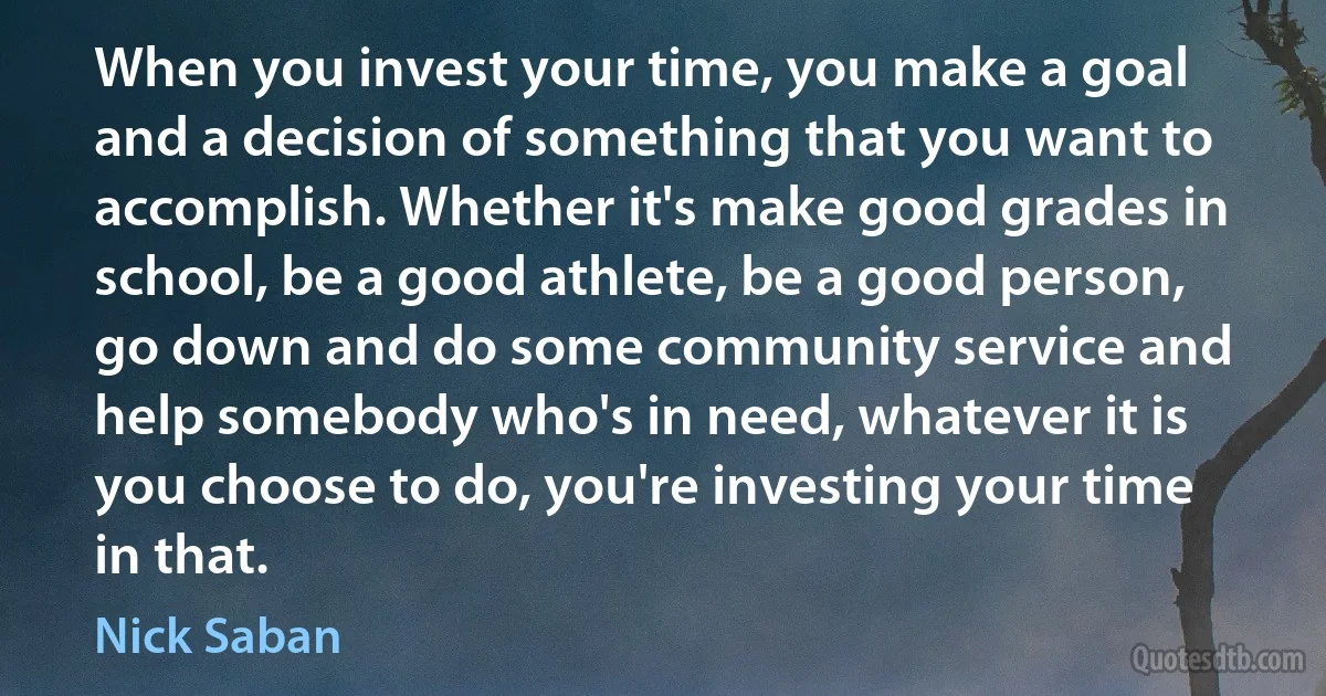 When you invest your time, you make a goal and a decision of something that you want to accomplish. Whether it's make good grades in school, be a good athlete, be a good person, go down and do some community service and help somebody who's in need, whatever it is you choose to do, you're investing your time in that. (Nick Saban)