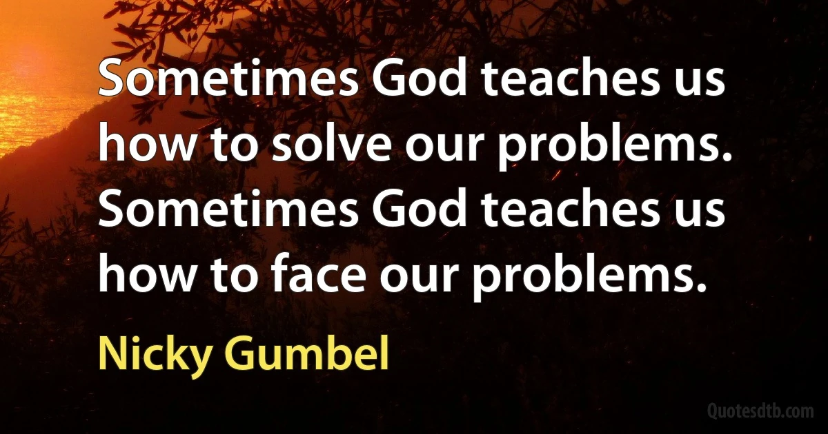 Sometimes God teaches us how to solve our problems. Sometimes God teaches us how to face our problems. (Nicky Gumbel)