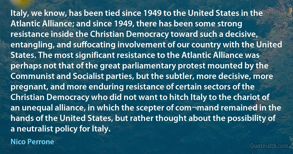 Italy, we know, has been tied since 1949 to the United States in the Atlantic Alliance; and since 1949, there has been some strong resistance inside the Christian Democracy toward such a decisive, entangling, and suffocating involvement of our country with the United States. The most significant resistance to the Atlantic Alliance was perhaps not that of the great parliamentary protest mounted by the Communist and Socialist parties, but the subtler, more decisive, more pregnant, and more enduring resistance of certain sectors of the Christian Democracy who did not want to hitch Italy to the chariot of an unequal alliance, in which the scepter of com¬mand remained in the hands of the United States, but rather thought about the possibility of a neutralist policy for Italy. (Nico Perrone)