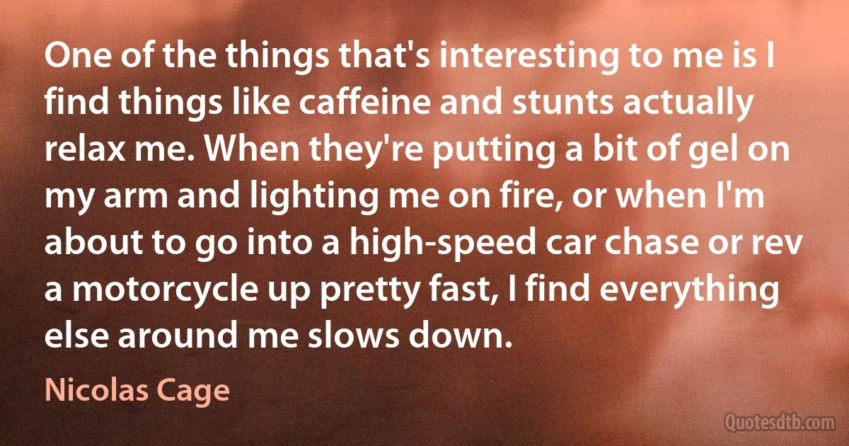 One of the things that's interesting to me is I find things like caffeine and stunts actually relax me. When they're putting a bit of gel on my arm and lighting me on fire, or when I'm about to go into a high-speed car chase or rev a motorcycle up pretty fast, I find everything else around me slows down. (Nicolas Cage)